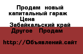 Продам  новый капитальный гараж › Цена ­ 280 000 - Забайкальский край Другое » Продам   